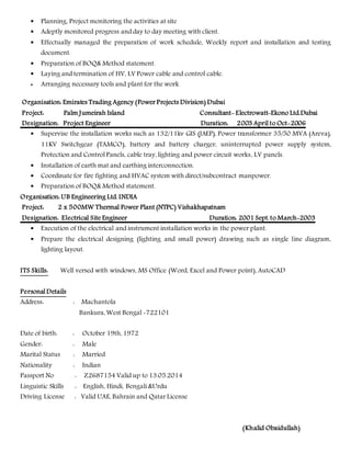  Planning, Project monitoring the activities at site
 Adeptly monitored progress and day to day meeting with client.
 Effectually managed the preparation of work schedule, Weekly report and installation and testing
document.
 Preparation of BOQ& Method statement.
 Laying and termination of HV, LV Power cable and control cable.
 Arranging necessary tools and plant for the work.
Organisation: Emirates Trading Agency (Power Projects Division) Dubai
Project: Palm Jumeirah Island Consultant- Electrowatt-Ekono Ltd.Dubai
Designation: Project Engineer Duration: 2003 April to Oct-2006
 Supervise the installation works such as 132/11kv GIS (JAEP), Power transformer 35/50 MVA (Areva),
11KV Switchgear (TAMCO), battery and battery charger, uninterrupted power supply system,
Protection and Control Panels, cable tray, lighting and power circuit works, LV panels.
 Installation of earth mat and earthing interconnection.
 Coordinate for fire fighting and HVAC system with direct/subcontract manpower.
 Preparation of BOQ& Method statement.
Organisation: UB Engineering Ltd. INDIA
Project: 2 x 500MW Thermal Power Plant (NTPC) Vishakhapatnam
Designation: Electrical Site Engineer Duration: 2001 Sept. to March-2003
 Execution of the electrical and instrument installation works in the power plant.
 Prepare the electrical designing (lighting and small power) drawing such as single line diagram,
lighting layout.
ITS Skills: Well versed with windows, MS Office (Word, Excel and Power point), AutoCAD
Personal Details
Address: : Machantola
Bankura, West Bengal -722101
Date of birth: : October 19th, 1972
Gender: : Male
Marital Status : Married
Nationality : Indian
Passport No : Z2687154 Valid up to 13.05.2014
Linguistic Skills : English, Hindi, Bengali &Urdu
Driving License : Valid UAE, Bahrain and Qatar License
(Khalid Obaidullah)
 