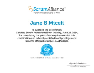 Jane B Miceli
is awarded the designation
Certified Scrum Professional® on this day, June 23, 2014,
for completing the prescribed requirements for this
certification and is hereby entitled to all privileges and
benefits offered by SCRUM ALLIANCE®.
Certificant ID: 000061491 Certification Expires: 23 June 2018
Chairman of the Board
 