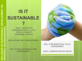 INFLUENCEOFSUSTAINABLEDEVELOPMENTON
PERSONALDECISION-MAKING
WHO & WHAT AM I OVERLOOKING?
IS IT
SUSTAINABLE
?
HAVE I TAKEN INTO
CONSIDERATION ALL 4 Ps –
PEOPLE, PLANET,
PARTNERS, PROFIT?
WILL IT BUILD GOODWILL AND
FRIENDSHIPS?
WILL IT BE BENEFICIAL TO ALL
CONCERNED?
HAVE I UNDERSTOOD MY ROLE?
 