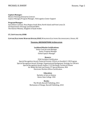 MICHAEL R. DOODY Resume, Page 2
CaptureManager:
Mission Planning Enterprise Contract
Capture Manager/Program Manager, FAA Logistics Center Support
ProgramManager:
Surveillance systems, Navy Region South West, North Island and Point Loma CA
US Department of Energy (unsolicited RFP)
The Interior Ministry, Kingdom of Saudi Arabia
LT, CRYPTANALYSIS,USNR
CAPTAIN/ELECTRONIC WARFARE OFFICER,USAF,WORLDWIDE ELECTRONIC RECONNAISSANCE, OMAHA, NE
TRAINING, RECOGNITIONS & EDUCATION
Lockheed Martin Certifications:
Senior Cost Account Manager
Senior Program Manager
Global Capture Manager
Honors:
FEAC Architect Certification
Special Recognition Award, Financial Forensic Efforts on Swedish C-130 Program
Special Recognition Award, Strategic Organizational Realignment Strategy for LM Aero
Special Recognition Award, Author, F-35 Net Ready Technical Volume
Air Medal 4th Oak Leaf Cluster 97 Special Missions, NSA
Electronic Warfare Officer Certification
Education:
Bachelor of Arts in History
Keene State College 1981
Books:
The Wrath, Raven8 Publishing, 2011
Mechanism of Change, Raven8 Publishing, 2010
 