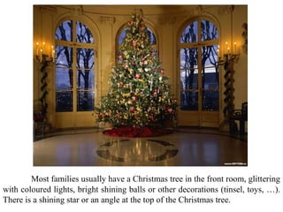 Most families usually have a Christmas tree in the front room, glittering
with coloured lights, bright shining balls or other decorations (tinsel, toys, …).
There is a shining star or an angle at the top of the Christmas tree.
 