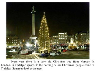 Every year there is a very big Christmas tree from Norway in
London, in Trafalgar square. In the evening before Christmas people come to
Trafalgar Square to look at the tree.
 