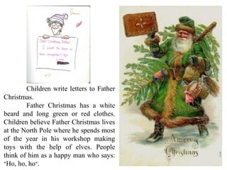 Children write letters to Father
Christmas.
Father Christmas has a white
beard and long green or red clothes.
Children believe Father Christmas lives
at the North Pole where he spends most
of the year in his workshop making
toys with the help of elves. People
think of him as a happy man who says:
"Ho, ho, ho".
 