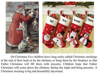On Christmas Eve children leave long socks called Christmas stockings
at the end of their beds or by the chimney or hang them by the fireplace so that
Father Christmas will fill them with presents. Children hope that Father
Christmas will come down the chimney during the night and bring presents. A
Christmas stocking is big and beautifully decorated.
 