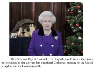 On Christmas Day at 3 o'clock p.m. English people watch the Queen
on television as she delivers her traditional Christmas massage to the United
Kingdom and the Commonwealth.
 