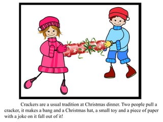 Crackers are a usual tradition at Christmas dinner. Two people pull a
cracker, it makes a bang and a Christmas hat, a small toy and a piece of paper
with a joke on it fall out of it!
 
