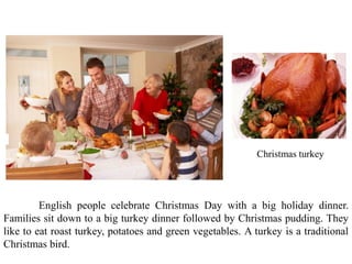 Christmas turkey
English people celebrate Christmas Day with a big holiday dinner.
Families sit down to a big turkey dinner followed by Christmas pudding. They
like to eat roast turkey, potatoes and green vegetables. A turkey is a traditional
Christmas bird.
 