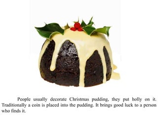 People usually decorate Christmas pudding, they put holly on it.
Traditionally a coin is placed into the pudding. It brings good luck to a person
who finds it.
 
