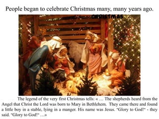 People began to celebrate Christmas many, many years ago.
The legend of the very first Christmas tells: « … The shepherds heard from the
Angel that Christ the Lord was born to Mary in Bethlehem. They came there and found
a little boy in a stable, lying in a manger. His name was Jesus. "Glory to God!" - they
said. "Glory to God!" …»
Christmas
 