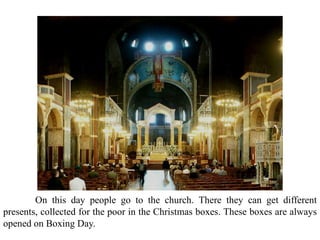 On this day people go to the church. There they can get different
presents, collected for the poor in the Christmas boxes. These boxes are always
opened on Boxing Day.
 