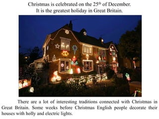 Christmas is celebrated on the 25th of December.
It is the greatest holiday in Great Britain.
There are a lot of interesting traditions connected with Christmas in
Great Britain. Some weeks before Christmas English people decorate their
houses with holly and electric lights.
 