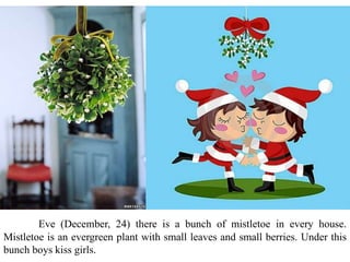 Eve (December, 24) there is a bunch of mistletoe in every house.
Mistletoe is an evergreen plant with small leaves and small berries. Under this
bunch boys kiss girls.
 