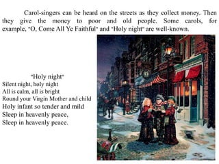 "Holy night"
Silent night, holy night
All is calm, all is bright
Round your Virgin Mother and child
Holy infant so tender and mild
Sleep in heavenly peace,
Sleep in heavenly peace.
Carol-singers can be heard on the streets as they collect money. Then
they give the money to poor and old people. Some carols, for
example, "O, Come All Ye Faithful" and "Holy night" are well-known.
 