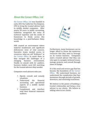  
	
  
About	
  the	
  Corner	
  Office,	
  Ltd	
  
	
  
the	
  Corner	
  Office,	
  Ltd	
  was	
  founded	
  in	
  
early	
  2013	
  by	
  Catherine	
  Fox-­‐Simpson,	
  
CPA	
  to	
  bring	
  the	
  trusted	
  advisor	
  back	
  
to	
   middle	
   market	
   companies.	
   	
   After	
  
nearly	
   20	
   years	
   in	
   public	
   accounting,	
  
Catherine	
   recognized	
   the	
   value	
   of	
  
technical	
   expertise	
   and	
   the	
   needs	
   of	
  
businesses	
   to	
   freely	
   access	
   this	
  
knowledge	
   in	
   a	
   post-­‐Sarbanes	
   Oxley	
  
world.	
  	
  	
  
	
  
SOX	
   created	
   an	
   environment	
   where	
  
material	
   weaknesses	
   and	
   significant	
  
deficiencies	
   were	
   of	
   vital	
   concern.	
  
Executive	
   teams	
   needed	
   access	
   to	
  
resources,	
  what	
  we	
  call	
  “brilliance”	
  at	
  
the	
   Corner	
   Office,	
   to	
   assist	
   them	
   as	
  
they	
   navigate	
   the	
   challenges	
   of	
   a	
  
changing	
   business	
   environment.	
  	
  
Unable	
   to	
   consult	
   with	
   its’	
   auditors,	
  
business	
   leaders	
   were	
   left	
   searching	
  
for	
  the	
  trusted	
  advisors	
  they	
  needed.	
  	
  	
  
	
  
Companies	
  need	
  advisors	
  who	
  can:	
  
	
  
• Openly	
   consult	
   and	
   remedy	
  
situations.	
  
• Understand	
   the	
   financial	
  
accounting	
   and	
   operational	
  
aspects	
   of	
   a	
   middle	
   market	
  
business.	
  	
  	
  
• Complement	
   and	
   interface	
  
with	
   their	
   financial	
   statement	
  
auditors.	
  
	
  
	
  	
  	
  	
  	
  	
  	
  	
  	
  	
  	
  	
  	
  	
  	
   	
  
	
  
	
  
Furthermore,	
  many	
  businesses	
  can	
  no	
  
longer	
   afford	
   to	
   house	
   the	
   numerous	
  
resources	
   that	
   they	
   need	
   to	
   leverage	
  
on	
   its	
   routine	
   business.	
   	
   Companies	
  
need	
   a	
   trusted	
   advisor	
   that	
   they	
   can	
  
rely	
  upon	
  to	
  navigate	
  technical	
  issues,	
  
manage	
  projects,	
  and	
  consult	
  through	
  
times	
  of	
  change.	
  	
  	
  
	
  
It	
  is	
  this	
  need	
  and	
  service	
  gap	
  that	
  has	
  
become	
   the	
   foundation	
   of	
   the	
   Corner	
  
Office.	
   	
   We	
   understand	
   business,	
   we	
  
understand	
  the	
  complexities	
  that	
  face	
  
businesses	
  through	
  periods	
  of	
  growth,	
  
downturn,	
  and	
  ownership	
  transitions.	
  	
  	
  
	
  
We	
  believe	
  in	
  the	
  power	
  of	
  building	
  a	
  
trusted	
   relationship	
   and	
   being	
   a	
   true	
  
advisor	
   to	
   our	
   clients.	
   	
   We	
   believe	
   in	
  
adding	
  value	
  to	
  our	
  clients.	
  	
  	
  
	
  
	
   	
  
 