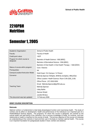 11
School of Public Health
Academic Organisation: School of Public Health
Faculty: Faculty of Health
Credit point value: 10CP
Program for which course is
designed:
Bachelor of Health Science -1093 [MSC]
Bachelor of Biomedical Science -1094 [MSC]
Bachelor of Oral Health in Oral Health Therapy – 1262 [DOH]
Status of course within program: Core / Elective
Prerequisites: Nil
Campus/Location/Instruction Mode: Gold Coast / On Campus / In Person
Convenor: Melinda Spencer ADSpSc, BHlthSc (ExSpSc), MNutrDiet
Office Location: Health Science, Room 3.09 (G05_3.09)
Office Phone: (07) 5552 8352
Email: Melinda.Spencer@griffith.edu.au
Teaching Team: Melinda Spencer
Libby Baillie
Damian Shield
Janelle Windus
This document was last updated: 15 February 2006
BRIEF COURSE DESCRIPTION
Rationale
Optimal nutrition is fundamental to total body physiological function and maximising health. The study of
nutrition and its effect on development, health and performance of the individual is an important part of a
Health/Medical Science degree. The programs, for which this course is designed, are centred on the
overall health and well being of the individual, thus a primary knowledge of foods, its nutrients, and their
relationship to health is important to this course of study. The primary objective of this course is to develop
an understanding of the nutrients in food and their use in the body to maintain optimal health. This course
is an important foundation for postgraduate studies in food, nutrition and dietetics.
 