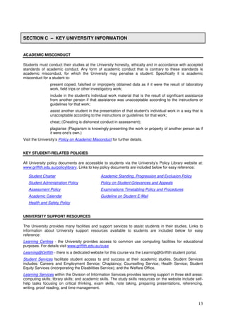 13
SECTION C – KEY UNIVERSITY INFORMATION
ACADEMIC MISCONDUCT
Students must conduct their studies at the University honestly, ethically and in accordance with accepted
standards of academic conduct. Any form of academic conduct that is contrary to these standards is
academic misconduct, for which the University may penalise a student. Specifically it is academic
misconduct for a student to:
present copied, falsified or improperly obtained data as if it were the result of laboratory
work, field trips or other investigatory work;
include in the student's individual work material that is the result of significant assistance
from another person if that assistance was unacceptable according to the instructions or
guidelines for that work;
assist another student in the presentation of that student's individual work in a way that is
unacceptable according to the instructions or guidelines for that work;
cheat; (Cheating is dishonest conduct in assessment);
plagiarise (Plagiarism is knowingly presenting the work or property of another person as if
it were one's own.)
Visit the University’s Policy on Academic Misconduct for further details.
KEY STUDENT-RELATED POLICIES
All University policy documents are accessible to students via the University’s Policy Library website at:
www.griffith.edu.au/policylibrary. Links to key policy documents are included below for easy reference:
Student Charter Academic Standing, Progression and Exclusion Policy
Student Administration Policy Policy on Student Grievances and Appeals
Assessment Policy Examinations Timetabling Policy and Procedures
Academic Calendar Guideline on Student E-Mail
Health and Safety Policy
UNIVERSITY SUPPORT RESOURCES
The University provides many facilities and support services to assist students in their studies. Links to
information about University support resources available to students are included below for easy
reference:
Learning Centres - the University provides access to common use computing facilities for educational
purposes. For details visit www.griffith.edu.au/cuse
Learning@Griffith - there is a dedicated website for this course via the Learning@Griffith student portal.
Student Services facilitate student access to and success at their academic studies. Student Services
includes: Careers and Employment Service; Chaplaincy; Counselling Service; Health Service; Student
Equity Services (incorporating the Disabilities Service); and the Welfare Office.
Learning Services within the Division of Information Services provides learning support in three skill areas:
computing skills; library skills; and academic skills. The study skills resources on the website include self-
help tasks focusing on critical thinking, exam skills, note taking, preparing presentations, referencing,
writing, proof reading, and time management.
 