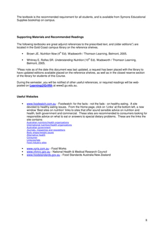 8
The textbook is the recommended requirement for all students, and is available from Symons Educational
Supplies bookshop on campus.
Supporting Materials and Recommended Readings
The following textbooks are great adjunct references to the prescribed text, and (older editions*) are
located in the Gold Coast campus library on the reference shelves.
Brown JE. Nutrition Now (4
th
Ed). Wadsworth / Thomson Learning, Belmont, 2005.
Whitney E, Rolfes SR. Understanding Nutrition (10
th
Ed). Wadsworth / Thomson Learning,
Belmont, 2005.
*Pleas note as of the date this document was last updated, a request has been placed with the library to
have updated editions available placed on the reference shelves, as well as in the closed reserve section
of the library for students of this Course.
During the semester, you will be notified of other useful references, or required readings will be web-
posted on Learning@Griffth at www2.gu.edu.au.
Useful Websites
www.foodwatch.com.au - Foodwatch: for the facts - not the fads - on healthy eating. A site
devoted to healthy eating issues. From the Home page, click on ‘Links’ at the bottom left, a new
window ‘Best sites on nutrition’ links to sites that offer sound sensible advice on nutrition and
health, both government and commercial. These sites are recommended to consumers looking for
responsible advice on what to eat or answers to special dietary problems. These are the links the
site contains:
www.xyris.com.au - Food Works
www.nhmrc.gov.au - National Health & Medical Research Council
www.foodstandards.gov.au - Food Standards Australia New Zealand
 