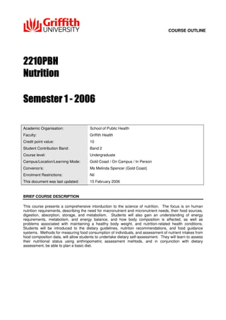 COURSE OUTLINE
Academic Organisation: School of Public Health
Faculty: Griffith Health
Credit point value: 10
Student Contribution Band: Band 2
Course level: Undergraduate
Campus/Location/Learning Mode: Gold Coast / On Campus / In Person
Convenor/s: Ms Melinda Spencer (Gold Coast)
Enrolment Restrictions: Nil
This document was last updated: 15 February 2006
BRIEF COURSE DESCRIPTION
This course presents a comprehensive intorduction to the science of nutrition. The focus is on human
nutrition requirements, describing the need for macronutrient and micronutrient needs, their food sources,
digestion, absorption, storage, and metabolism. Students will also gain an understanding of energy
requirements, metabolism, and energy balance, and how body composition is affected, as well as
problems associated with maintaining a healthy body weight, and nutrition-related health conditions.
Students will be introduced to the dietary guidelines, nutiriton recommendations, and food guidance
systems. Methods for measuring food consumption of individuals, and assessment of nutrient intakes from
food composition data, will allow students to undertake dietary self-assessment. They will learn to assess
their nutritional status using anthropometric assessment mehtods, and in conjunction with dietary
assessment, be able to plan a basic diet.
 