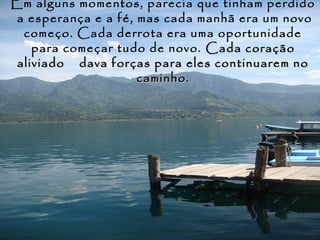 Em alguns momentos, parecia que tinham perdido
 a esperança e a fé, mas cada manhã era um novo
  começo. Cada derrota era uma oportunidade
    para começar tudo de novo. Cada coração
 aliviado dava forças para eles continuarem no
                     caminho.
 