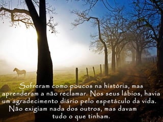 Sofreram como poucos na história, mas
aprenderam a não reclamar. Nos seus lábios, havia
um agradecimento diário pelo espetáculo da vida.
  Não exigiam nada dos outros, mas davam
               tudo o que tinham.
 