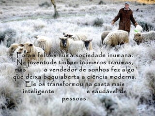 Foram felizes numa sociedade inumana.
 Na juventude tinham inúmeros traumas,
 mas       o vendedor de sonhos fez algo
que deixa boquiaberta a ciência moderna.
    Ele os transformou na casta mais
   inteligente          e saudável de
                 pessoas.
 