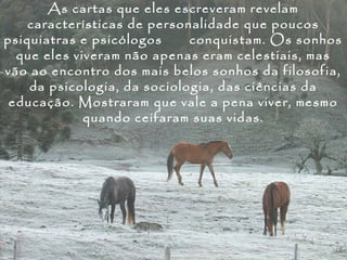 As cartas que eles escreveram revelam
    características de personalidade que poucos
psiquiatras e psicólogos     conquistam. Os sonhos
  que eles viveram não apenas eram celestiais, mas
vão ao encontro dos mais belos sonhos da filosofia,
    da psicologia, da sociologia, das ciências da
 educação. Mostraram que vale a pena viver, mesmo
             quando ceifaram suas vidas.
 