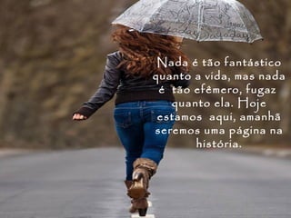 Nada é tão fantástico
quanto a vida, mas nada
 é tão efêmero, fugaz
   quanto ela. Hoje
 estamos aqui, amanhã
seremos uma página na
       história.
 