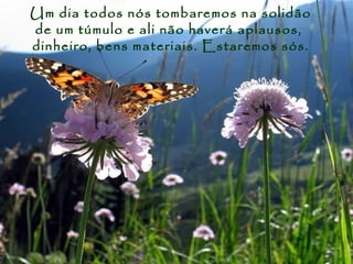 Um dia todos nós tombaremos na solidão
de um túmulo e ali não haverá aplausos,
dinheiro, bens materiais. Estaremos sós.
 