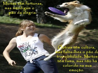 Muitos têm fortunas,
mas mendigam o
  pão da alegria.




                         Outros têm cultura,
                       mas falta-lhes o pão da
                        tranqüilidade. Muitos
                        têm fama, mas não há
                           colorido na sua
                              emoção.
 