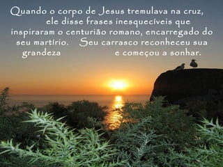 Quando o corpo de Jesus tremulava na cruz,
        ele disse frases inesquecíveis que
inspiraram o centurião romano, encarregado do
  seu martírio. Seu carrasco reconheceu sua
   grandeza              e começou a sonhar.
 