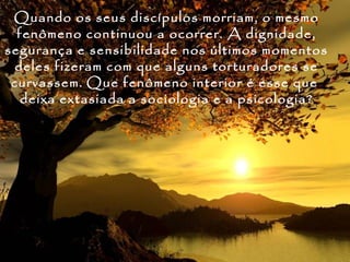 Quando os seus discípulos morriam, o mesmo
  fenômeno continuou a ocorrer. A dignidade,
segurança e sensibilidade nos últimos momentos
 deles fizeram com que alguns torturadores se
 curvassem. Que fenômeno interior é esse que
   deixa extasiada a sociologia e a psicologia?
 