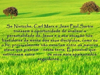 Se Nietzche, Carl Marx e Jean Paul Sartre
        tivessem a oportunidade de analisar a
   personalidade de Jesus e a sua atuação nos
bastidores da mente dos seus discípulos, como eu
o fiz, provavelmente não estariam entre os maiores
 ateus que pisaram nesta terra. É possível que
 estivessem entre        os seus mais apaixonados
                    seguidores...
 
