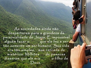 As sociedades ainda não
   despertaram para a grandeza da
personalidade de Jesus. E impossível
 alguém fazer o       que ele fez e ser
tão somente um ser humano. Sua vida
   era tão simples, mas cercada de
   mistérios. Milhões    de pessoas
 disseram que ele era        o filho de
                Deus.
 