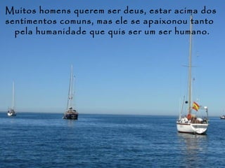 Muitos homens querem ser deus, estar acima dos
sentimentos comuns, mas ele se apaixonou tanto
  pela humanidade que quis ser um ser humano.
 
