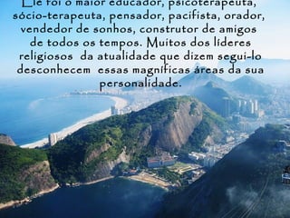 Ele foi o maior educador, psicoterapeuta,
sócio-terapeuta, pensador, pacifista, orador,
  vendedor de sonhos, construtor de amigos
    de todos os tempos. Muitos dos líderes
 religiosos da atualidade que dizem segui-lo
 desconhecem essas magníficas áreas da sua
                personalidade.
 
