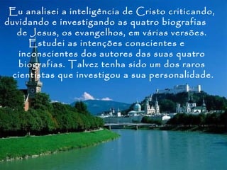 Eu analisei a inteligência de Cristo criticando,
duvidando e investigando as quatro biografias
  de Jesus, os evangelhos, em várias versões.
     Estudei as intenções conscientes e
   inconscientes dos autores das suas quatro
   biografias. Talvez tenha sido um dos raros
 cientistas que investigou a sua personalidade.
 
