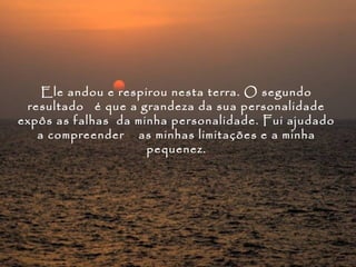 Ele andou e respirou nesta terra. O segundo
 resultado é que a grandeza da sua personalidade
expôs as falhas da minha personalidade. Fui ajudado
   a compreender as minhas limitações e a minha
                     pequenez.
 