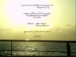texto: do livro O Mestre Inesquecível
                  Augusto Cury


  imagens: Olhares, Flickr, google
     blog Metamorfose digital
            Clic Rbs


       Musica : Moon River
                Henry Mancini


  quarta-feira, 3 de abril de 2013

              17:24 hs
 