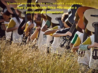 Vivemos espremidos em sociedades populosas,
   ...mas a proximidade física não trouxe a
           proximidade emocional.
 