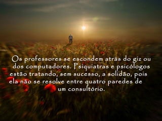 Os professores se escondem atrás do giz ou
 dos computadores. Psiquiatras e psicólogos
estão tratando, sem sucesso, a solidão, pois
ela não se resolve entre quatro paredes de
                um consultório.
 