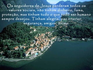 Os seguidores de Jesus perderam todos os
    valores sociais, não tinham dinheiro, fama,
proteção, mas tinham tudo o que todo ser humano
sempre desejou. Tinham alegria, paz interior,
            segurança, amigos, ânimo.
 