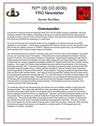 707th OD CO (EOD)
                                  FRG Newsletter
                                         Service Not Glory


                                         Commander
I would like to introduce the first installment of the 707th OD CO (EOD) company newsletter! We have
included a section in the battalion newsletters in the past, but with the deployment fast-approaching I
would like to have a venue to inform all the Families, friends, and loved ones of all the accomplishments
and efforts your Soldiers are displaying on a daily basis.

As usual, the first and most important section of any newsletter is to welcome the new future EOD
operators in our formation. I would like to congratulate SPC Kenny Johnson and his wife Jennifer on the
birth of their son, Madyx Johnson on 7FEB12. Raquel and I had the opportunity to go visit the three of
them recently and he certainly looked happy and healthy!

I am somewhat ashamed to say that it has been quite a few months since our last newsletter, but suffice
it to say, we have been busy in the interim. In November the company attended the National Training
Center in Fort Irwin, CA conducting Full Spectrum Operations. All participants displayed a high level of
professionalism and technical expertise and were highly praised from all organizations they supported.
In December the company supported the battalion-hosted 20th Support Command Team Leader Training
Academy. Once again, the Soldiers that facilitated training as well as the participants in the training all
performed extremely well. In January the company conducted a small arms range shooting the M4, M9,
and M249 weapons systems here on JBLM, and then travelled to Yakima Training Center where they
had the opportunity to shoot the M2 and M107 .50cal weapons. February brought pre-deployment block
leave and then team member stakes. I am happy to announce that SPC Cleberg was the overall winner,
but all participants performed exceptionally well. For more information on the team member stakes, read
forward in the second platoon page. We began the bulk of our pre-deployment training towards the end
of February with a Homemade Explosives course and then the company travelled back to Yakima
Training Center to conduct Post-Blast Analysis training. First Sergeant covers the remainder of the
company training on the following page.

The extremely rigorous and demanding job set requires that your Soldiers undergo a highly technical
training evolution. The unfortunate side-effect is long, exhausting days at work. I would like all the
Families to know that myself and the First Sergeant will do everything within our power to ensure that
there is adequate family time prior to our deployment. However, we would be failing as leaders if we did
not properly train the company to meet the multitude of threats that they will face while deployed in a
combat zone. The positive side-effect of long days at work is the comfort you can take in knowing that
your Soldiers are some of the most highly trained and well-prepared in the Army. The job is not easy,
and it is not always fun, but the reward of saving lives is worth the price paid. Thank you all for your past
and continued support and please do not hesitate to contact myself or First Sergeant Leon with
questions or concerns. Dropkick!




                                                                CPT Todd A. Bryant
 