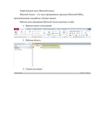 Теоретическая часть Microsoft Access
Microsoft Access - это часть программного продукта Microsoft Office,
предназначенная для работы с базами данных.
Рабочее окно программы Microsoft Access включает в себя:
1. Верхнее меню со вкладками
2. Рабочая область
3. Строка состояния
Copyright ОАО «ЦКБ «БИБКОМ» & ООО «Aгентство Kнига-Cервис»
 