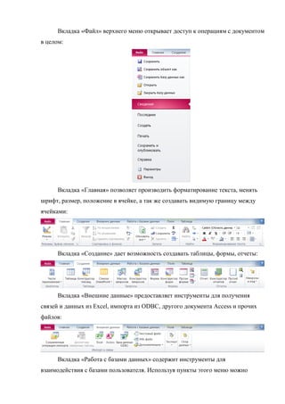 Вкладка «Файл» верхнего меню открывает доступ к операциям с документом
в целом:
Вкладка «Главная» позволяет производить форматирование текста, менять
шрифт, размер, положение в ячейке, а так же создавать видимую границу между
ячейками:
Вкладка «Создание» дает возможность создавать таблицы, формы, отчеты:
Вкладка «Внешние данные» предоставляет инструменты для получения
связей и данных из Excel, импорта из ODBC, другого документа Access и прочих
файлов:
Вкладка «Работа с базами данных» содержит инструменты для
взаимодействия с базами пользователя. Используя пункты этого меню можно
Copyright ОАО «ЦКБ «БИБКОМ» & ООО «Aгентство Kнига-Cервис»
 