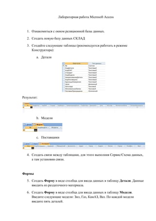 Лабораторная работа Microsoft Access
1. Ознакомиться с окном реляционной базы данных.
2. Создать новую базу данных СКЛАД
3. Создайте следующие таблицы (рекомендуется работать в режиме
Конструктора):
a. Детали
Результат:
b. Модели
c. Поставщики
4. Создать связи между таблицами, для этого выполнив Сервис/Схема данных,
а там установив связи.
Формы
5. Создать Форму в виде столбца для ввода данных в таблицу Детали. Данные
вводить из раздаточного материала.
6. Создать Форму в виде столбца для ввода данных в таблицу Модели.
Введите следующие модели: Зил, Газ, КамАЗ, Ваз. По каждой модели
введите пять деталей.
Copyright ОАО «ЦКБ «БИБКОМ» & ООО «Aгентство Kнига-Cервис»
 