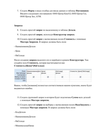 7. Создать Форму в виде столбца для ввода данных в таблицу Поставщики.
Введите следующих поставщиков: ООО Центр КамАЗ, ООО Центр Газ,
ООО Центр Зил, АТМ.
Запросы
8. Создать простой запрос по выделенному в таблице Детали.
9. Создать простой запрос, используя Конструктор запроса.
10.Создать простой запрос с вычисляемым полем Стоимость с помощью
Мастера Запросов. В запросе должны быть поля:
- НаименованиеДетали
- Цена
- НаСкладе
После создания запроса выделите его и перейдите в режим Конструктора. Там
создайте поле Стоимость, которая высчитывается как:
Стоимость:[Цена]*[НаСкладе]
Важно, чтобы [названия] полностью соответствовали вашим пунктами, иначе будет
выдаваться ошибка.
11.Создать групповой запрос в котором будет подсчитана Сумма всех деталей
с помощью Мастера запросов.
12.Создать простой запрос на выборку с вычисляемым полем НадоЗакупать с
помощью Мастера запросов. В запросе должны быть поля:
- КодДетали
- НаименованиеДетали
- НаСкладе
- МинимальныйЗапас
Copyright ОАО «ЦКБ «БИБКОМ» & ООО «Aгентство Kнига-Cервис»
 