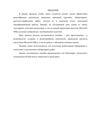 ВВЕДЕНИЕ
В рамках процесса учебы, перед студентом встают задачи оформления
разнообразных документов, написание заявлений, курсовых, лабораторных,
расчетно-графических работ, отчетов и, в конечном итоге, выпускной
квалификационной работы. Являясь на сегодняшний день одним из самых
популярных текстовых редакторов, а так же средой проведения расчетов, Microsoft
Office успешно справляется с возникающими задачами.
Цель данного раздела методического пособия – дать представление о
возможностях создания и редактирования документов, проведении расчетов
средствами Microsoft Office, а так же работе с таблицами и базами данных.
Пособие может использоваться для получения необходимой информации и
подготовки к выполнению лабораторных работ
Данное методическое пособие предназначено для бакалавров технических
специальностей Института энергетики и транспорта.
Copyright ОАО «ЦКБ «БИБКОМ» & ООО «Aгентство Kнига-Cервис»
 