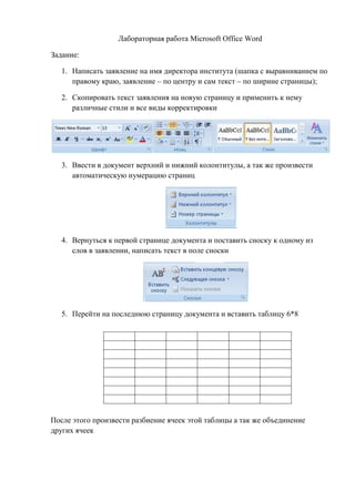 Лабораторная работа Microsoft Office Word
Задание:
1. Написать заявление на имя директора института (шапка с выравниванием по
правому краю, заявление – по центру и сам текст – по ширине страницы);
2. Скопировать текст заявления на новую страницу и применить к нему
различные стили и все виды корректировки
3. Ввести в документ верхний и нижний колонтитулы, а так же произвести
автоматическую нумерацию страниц
4. Вернуться к первой странице документа и поставить сноску к одному из
слов в заявлении, написать текст в поле сноски
5. Перейти на последнюю страницу документа и вставить таблицу 6*8
После этого произвести разбиение ячеек этой таблицы а так же объединение
других ячеек
Copyright ОАО «ЦКБ «БИБКОМ» & ООО «Aгентство Kнига-Cервис»
 