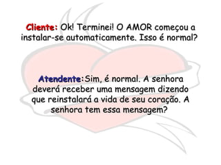 Cliente:  Ok! Terminei! O AMOR começou a instalar-se automaticamente. Isso é normal?  Atendente : Sim, é normal. A senhora deverá receber uma mensagem dizendo que reinstalará a vida de seu coração. A senhora tem essa mensagem?  
