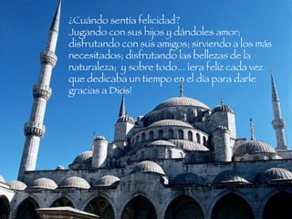 ¿Cuándo sentía felicidad?  Jugando con sus hijos y dándoles amor; disfrutando con sus amigos; sirviendo a los más necesitados; disfrutando las bellezas de la naturaleza;  y sobre todo... ¡era feliz cada vez que dedicaba un tiempo en el día para darle gracias a Dios!  